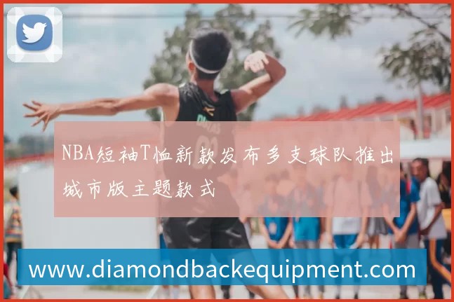 NBA短袖T恤新款发布多支球队推出城市版主题款式